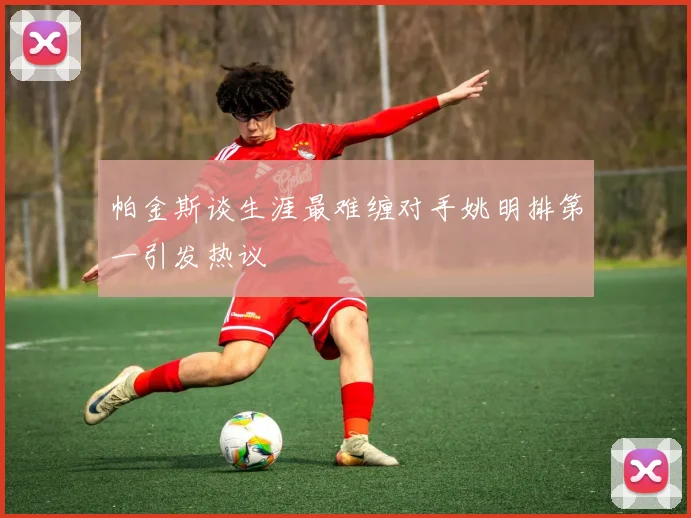 帕金斯谈生涯最难缠对手姚明排第一引发热议