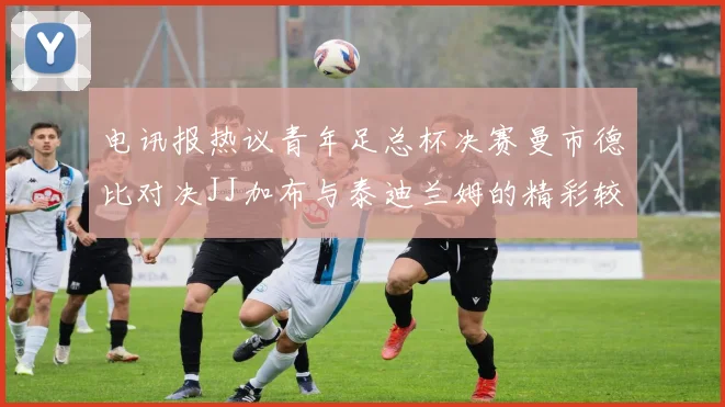 电讯报热议青年足总杯决赛曼市德比对决JJ加布与泰迪兰姆的精彩较量