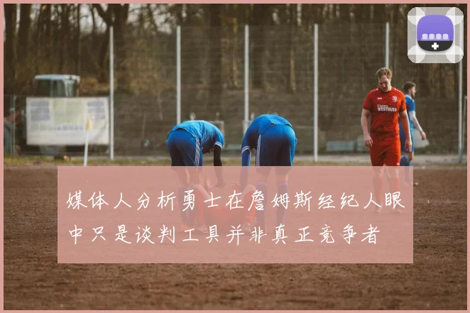 媒体人分析勇士在詹姆斯经纪人眼中只是谈判工具并非真正竞争者