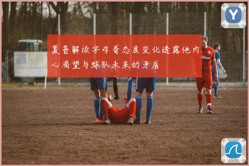 夏普解读字母哥态度变化透露他内心渴望与球队未来的矛盾