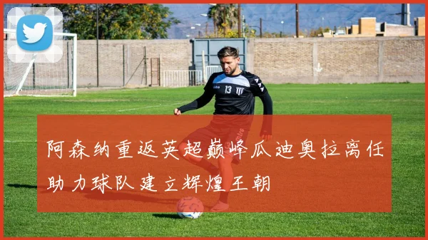 阿森纳重返英超巅峰瓜迪奥拉离任助力球队建立辉煌王朝