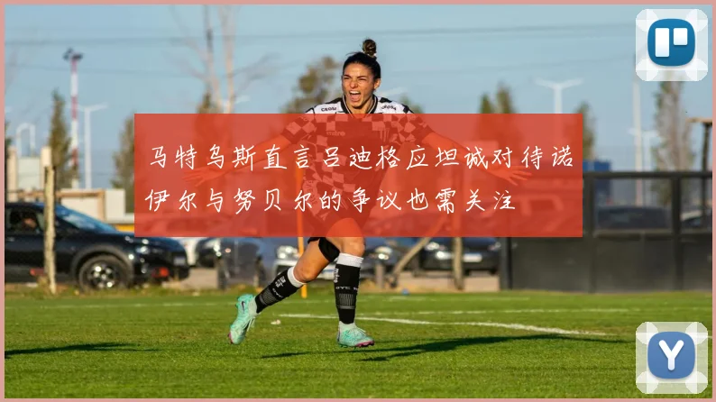 马特乌斯直言吕迪格应坦诚对待诺伊尔与努贝尔的争议也需关注