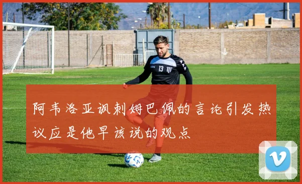 阿韦洛亚讽刺姆巴佩的言论引发热议应是他早该说的观点