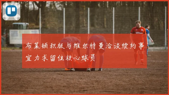 布莱顿积极与维尔特曼洽谈续约事宜力求留住核心球员