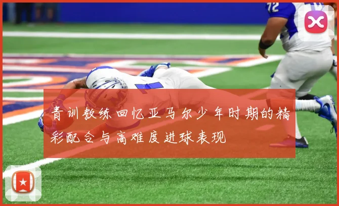 青训教练回忆亚马尔少年时期的精彩配合与高难度进球表现