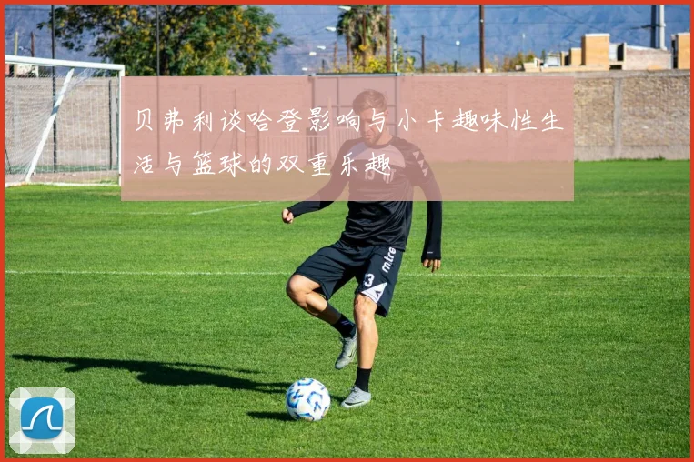 贝弗利谈哈登影响与小卡趣味性生活与篮球的双重乐趣