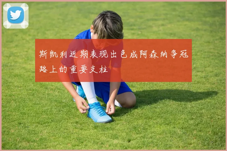 斯凯利近期表现出色成阿森纳争冠路上的重要支柱