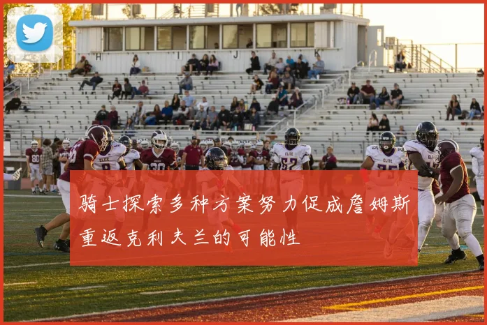 骑士探索多种方案努力促成詹姆斯重返克利夫兰的可能性